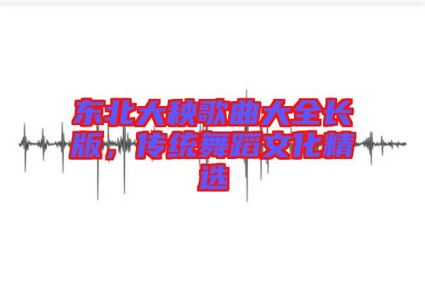 東北大秧歌曲大全長版，傳統(tǒng)舞蹈文化精選