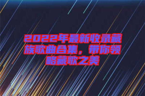 2022年最新收錄藏族歌曲合集，帶你領(lǐng)略藏歌之美