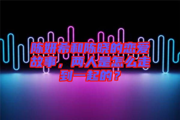 陳妍希和陳曉的戀愛故事，兩人是怎么走到一起的？