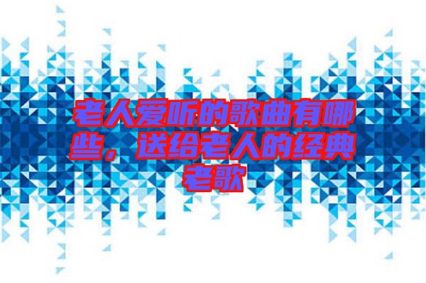 老人愛聽的歌曲有哪些，送給老人的經(jīng)典老歌
