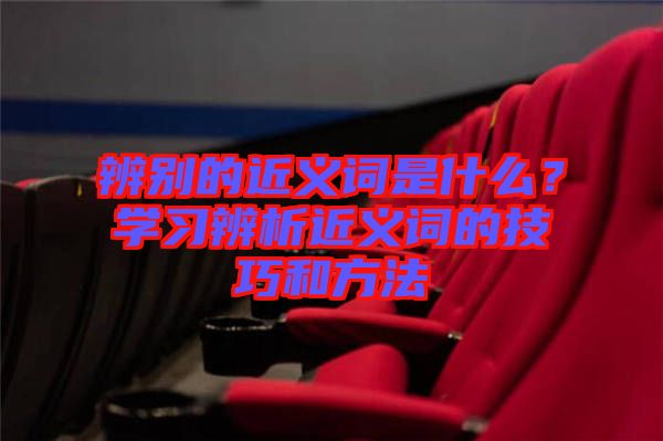 辨別的近義詞是什么？學(xué)習(xí)辨析近義詞的技巧和方法