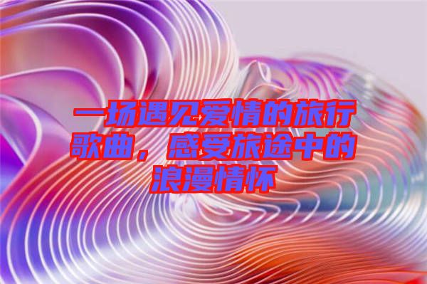 一場(chǎng)遇見(jiàn)愛(ài)情的旅行歌曲，感受旅途中的浪漫情懷