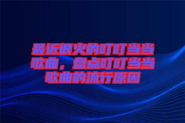 最近很火的叮叮當(dāng)當(dāng)歌曲，盤點(diǎn)叮叮當(dāng)當(dāng)歌曲的流行原因
