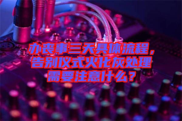 辦喪事三天具體流程，告別儀式火化灰處理需要注意什么？