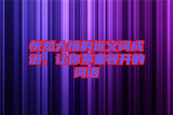 恍然大悟的近義詞成語，讓你茅塞頓開的詞語