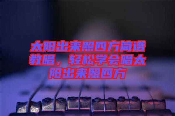 太陽出來照四方簡譜教唱，輕松學(xué)會(huì)唱太陽出來照四方