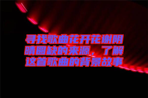 尋找歌曲花開(kāi)花謝陰晴圓缺的來(lái)源，了解這首歌曲的背景故事