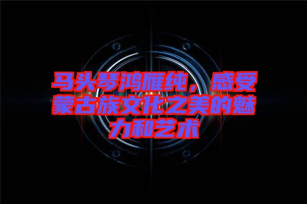 馬頭琴鴻雁純，感受蒙古族文化之美的魅力和藝術(shù)