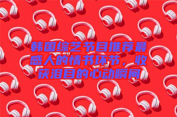 韓國綜藝節(jié)目推薦最感人的情書環(huán)節(jié)，收獲淚目的心動瞬間